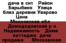 дача в снт › Район ­ Барыбино › Улица ­ близ деревни Уварово › Цена ­ 500 000 - Московская обл., Домодедовский р-н Недвижимость » Дома, коттеджи, дачи продажа   . Московская обл.